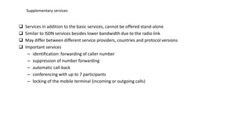  Services in addition to the basic services, cannot be offered stand-alone
 Similar to ISDN services besides lower bandwidth due to the radio link
 May differ between different service providers, countries and protocol versions
 Important services
– identification: forwarding of caller number
– suppression of number forwarding
– automatic call-back
– conferencing with up to 7 participants
– locking of the mobile terminal (incoming or outgoing calls)
Supplementary services
 