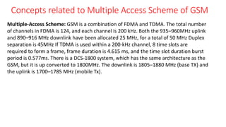 Concepts related to Multiple Access Scheme of GSM
Multiple-Access Scheme: GSM is a combination of FDMA and TDMA. The total number
of channels in FDMA is 124, and each channel is 200 kHz. Both the 935–960MHz uplink
and 890–916 MHz downlink have been allocated 25 MHz, for a total of 50 MHz Duplex
separation is 45MHz If TDMA is used within a 200-kHz channel, 8 time slots are
required to form a frame, frame duration is 4.615 ms, and the time slot duration burst
period is 0.577ms. There is a DCS-1800 system, which has the same architecture as the
GSM, but it is up converted to 1800MHz. The downlink is 1805–1880 MHz (base TX) and
the uplink is 1700–1785 MHz (mobile Tx).
 