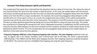 The numbering of the uplink slots is derived from the downlink slots by a delay of 3 time slots. This allows the slots of
one channel to bear the same time slot number in both directions. In this case, the mobile station will not transmit
and receive simultaneously because the two time slots are physically separated. Propagation delay when the mobile
station is far from the BTS is a major consideration. For example, the round trip propagation delay between an MS
and BTS which are 35 km apart is 233 μs. As a result, the assigned time slot numbers of the uplink and downlink
channels may not be the same (less than 3 time slots apart). The solution is to let BTS compute a time advance value.
The key is to allow significant guard time by taking into account that BCCH is using only even time slots. This avoids
the uncertainty of numbering the wrong time slot. Once a dedicated connection is established, the BTS continuously
measures the time offset between its own burst schedule and the reception schedule of mobile station bursts on the
bidirectional SACCH channel. The time compensation for the propagation delay (sending to the mobile station via
SACCH) is 3 time slots minus the time advance.
Constant Time Delay between Uplink and Downlink:
Frequency Hopping: GSM has a slow frequency-hopping radio interface. The slow hopping is defined in bits per
hop. Its regular rate is 217 hops/s, therefore, with a transmission rate of 270 kbps, the result is approximately
1200 bits/hop. If the PAGCH and the RACH were hopping channels, then hopping sequences could be broadcast
on the BCCH. The common channel is forbidden from hopping and using the same frequency.
 