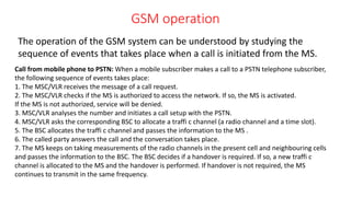 GSM operation
The operation of the GSM system can be understood by studying the
sequence of events that takes place when a call is initiated from the MS.
Call from mobile phone to PSTN: When a mobile subscriber makes a call to a PSTN telephone subscriber,
the following sequence of events takes place:
1. The MSC/VLR receives the message of a call request.
2. The MSC/VLR checks if the MS is authorized to access the network. If so, the MS is activated.
If the MS is not authorized, service will be denied.
3. MSC/VLR analyses the number and initiates a call setup with the PSTN.
4. MSC/VLR asks the corresponding BSC to allocate a traffi c channel (a radio channel and a time slot).
5. The BSC allocates the traffi c channel and passes the information to the MS .
6. The called party answers the call and the conversation takes place.
7. The MS keeps on taking measurements of the radio channels in the present cell and neighbouring cells
and passes the information to the BSC. The BSC decides if a handover is required. If so, a new traffi c
channel is allocated to the MS and the handover is performed. If handover is not required, the MS
continues to transmit in the same frequency.
 