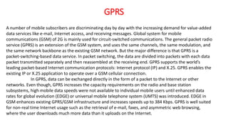 GPRS
A number of mobile subscribers are discriminating day by day with the increasing demand for value-added
data services like e-mail, Internet access, and receiving messages. Global system for mobile
communications (GSM) of 2G is mainly used for circuit-switched communications. The general packet radio
service (GPRS) is an extension of the GSM system, and uses the same channels, the same modulation, and
the same network backbone as the existing GSM network. But the major difference is that GPRS is a
packet-switching-based data service. In packet switching, the data are divided into packets with each data
packet transmitted separately and then reassembled at the receiving end. GPRS supports the world’s
leading packet-based Internet communication protocols: Internet protocol (IP) and X.25. GPRS enables the
existing IP or X.25 application to operate over a GSM cellular connection.
In GPRS, data can be exchanged directly in the form of a packet to the Internet or other
networks. Even though, GPRS increases the capacity requirements on the radio and base station
subsystems, high mobile data speeds were not available to individual mobile users until enhanced data
rates for global evolution (EDGE) or universal mobile telephone system (UMTS) was introduced. EDGE in
GSM enhances existing GPRS/GSM infrastructure and increases speeds up to 384 Kbps. GPRS is well suited
for non-real time Internet usage such as the retrieval of e-mail, faxes, and asymmetric web browsing,
where the user downloads much more data than it uploads on the Internet.
 