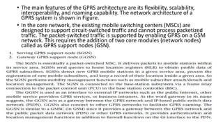 • The main features of the GPRS architecture are its flexibility, scalability,
interoperability, and roaming capability. The network architecture of a
GPRS system is shown in Figure.
• In the core network, the existing mobile switching centers (MSCs) are
designed to support circuit-switched traffic and cannot process packetized
traffic. The packet-switched traffic is supported by enabling GPRS on a GSM
network. This requires the addition of two core modules (network nodes)
called as GPRS support nodes (GSN).
 