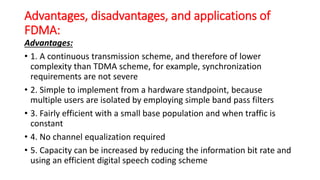 Advantages, disadvantages, and applications of
FDMA:
Advantages:
• 1. A continuous transmission scheme, and therefore of lower
complexity than TDMA scheme, for example, synchronization
requirements are not severe
• 2. Simple to implement from a hardware standpoint, because
multiple users are isolated by employing simple band pass filters
• 3. Fairly efficient with a small base population and when traffic is
constant
• 4. No channel equalization required
• 5. Capacity can be increased by reducing the information bit rate and
using an efficient digital speech coding scheme
 