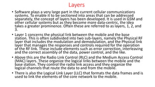 Layers
• Software plays a very large part in the current cellular communications
systems. To enable it to be sectioned into areas that can be addressed
separately, the concept of layers has been developed. It is used in GSM and
other cellular systems but as they become more data-centric, the idea
takes a greater prominence. Often these are referred to as layers, 1, 2, and
3.
• Layer 1 concerns the physical link between the mobile and the base
station. This is often subdivided into two sub-layers, namely the Physical RF
layer that includes the modulation and demodulation, and the Physical link
layer that manages the responses and controls required for the operation
of the RF link. These include elements such as error correction, interleaving
and the correct assembly of the data, power control, and the like.
• Above this are the Radio Link Control (RLC) and the Medium Access Control
(MAC) layers. These organize the logical links between the mobile and the
base station. They control the radio link access and they organize the
logical channels that route the data to and from the mobile.
• There is also the Logical Link Layer (LLC) that formats the data frames and is
used to link the elements of the core network to the mobile.
 