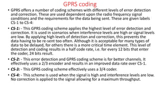 GPRS coding
• GPRS offers a number of coding schemes with different levels of error detection
and correction. These are used dependent upon the radio frequency signal
conditions and the requirements for the data being sent. These are given labels
CS-1 to CS-4:
• CS-1: - This GPRS coding scheme applies the highest level of error detection and
correction. It is used in scenarios when interference levels are high or signal levels
are low. By applying high levels of detection and correction, this prevents the
data having to be re-sent too often. Although it is acceptable for many types of
data to be delayed, for others there is a more critical time element. This level of
detection and coding results in a half code rate, i.e. for every 12 bits that enter
the coder, 24 bits result.
• CS-2: - This error detection and GPRS coding scheme is for better channels. It
effectively uses a 2/3 encoder and results in an improved data rate over CS-1.
• CS-3: - This GPRS coding scheme effectively uses a 3/4 coder.
• CS-4: - This scheme is used when the signal is high and interference levels are low.
No correction is applied to the signal allowing for a maximum throughput.
 