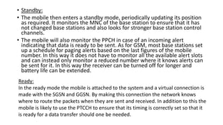 • Standby:
• The mobile then enters a standby mode, periodically updating its position
as required. It monitors the MNC of the base station to ensure that it has
not changed base stations and also looks for stronger base station control
channels.
• The mobile will also monitor the PPCH in case of an incoming alert
indicating that data is ready to be sent. As for GSM, most base stations set
up a schedule for paging alerts based on the last figures of the mobile
number. In this way it does not have to monitor all the available alert slots
and can instead only monitor a reduced number where it knows alerts can
be sent for it. In this way the receiver can be turned off for longer and
battery life can be extended.
Ready:
In the ready mode the mobile is attached to the system and a virtual connection is
made with the SGSN and GGSN. By making this connection the network knows
where to route the packets when they are sent and received. In addition to this the
mobile is likely to use the PTCCH to ensure that its timing is correctly set so that it
is ready for a data transfer should one be needed.
 