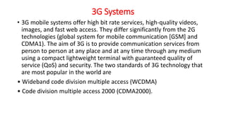 3G Systems
• 3G mobile systems offer high bit rate services, high-quality videos,
images, and fast web access. They differ significantly from the 2G
technologies (global system for mobile communication [GSM] and
CDMA1). The aim of 3G is to provide communication services from
person to person at any place and at any time through any medium
using a compact lightweight terminal with guaranteed quality of
service (QoS) and security. The two standards of 3G technology that
are most popular in the world are
• Wideband code division multiple access (WCDMA)
• Code division multiple access 2000 (CDMA2000).
 