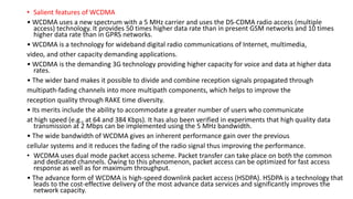 • Salient features of WCDMA
• WCDMA uses a new spectrum with a 5 MHz carrier and uses the DS-CDMA radio access (multiple
access) technology. It provides 50 times higher data rate than in present GSM networks and 10 times
higher data rate than in GPRS networks.
• WCDMA is a technology for wideband digital radio communications of Internet, multimedia,
video, and other capacity demanding applications.
• WCDMA is the demanding 3G technology providing higher capacity for voice and data at higher data
rates.
• The wider band makes it possible to divide and combine reception signals propagated through
multipath-fading channels into more multipath components, which helps to improve the
reception quality through RAKE time diversity.
• Its merits include the ability to accommodate a greater number of users who communicate
at high speed (e.g., at 64 and 384 Kbps). It has also been verified in experiments that high quality data
transmission at 2 Mbps can be implemented using the 5 MHz bandwidth.
• The wide bandwidth of WCDMA gives an inherent performance gain over the previous
cellular systems and it reduces the fading of the radio signal thus improving the performance.
• WCDMA uses dual mode packet access scheme. Packet transfer can take place on both the common
and dedicated channels. Owing to this phenomenon, packet access can be optimized for fast access
response as well as for maximum throughput.
• The advance form of WCDMA is high-speed downlink packet access (HSDPA). HSDPA is a technology that
leads to the cost-effective delivery of the most advance data services and significantly improves the
network capacity.
 