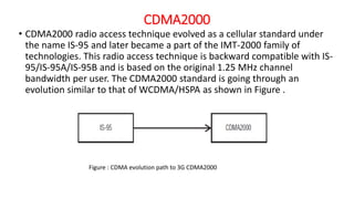 CDMA2000
• CDMA2000 radio access technique evolved as a cellular standard under
the name IS-95 and later became a part of the IMT-2000 family of
technologies. This radio access technique is backward compatible with IS-
95/IS-95A/IS-95B and is based on the original 1.25 MHz channel
bandwidth per user. The CDMA2000 standard is going through an
evolution similar to that of WCDMA/HSPA as shown in Figure .
Figure : CDMA evolution path to 3G CDMA2000
 
