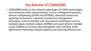 Key features of CDMA2000
• CDMA2000 builds on the inherent advantages of CDMA technologies
and introduces other enhancements, such as orthogonal frequency
division multiplexing (OFDM and OFDMA), advanced control and
signaling mechanisms, improved interference management
techniques, end-to-end QoS, and new antenna techniques such as
multiple inputs multiple outputs (MIMO) and space division multiple
access (SDMA) to increase data throughput rates and QoS, while
significantly improving network capacity and reducing delivery cost.
 