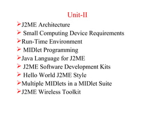 Unit-II
J2ME Architecture
 Small Computing Device Requirements
Run-Time Environment
 MIDlet Programming
Java Language for J2ME
 J2ME Software Development Kits
 Hello World J2ME Style
Multiple MIDlets in a MIDlet Suite
J2ME Wireless Toolkit
 