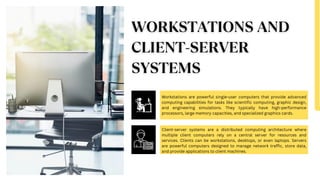 Workstations are powerful single-user computers that provide advanced
computing capabilities for tasks like scientific computing, graphic design,
and engineering simulations. They typically have high-performance
processors, large memory capacities, and specialized graphics cards.
Client-server systems are a distributed computing architecture where
multiple client computers rely on a central server for resources and
services. Clients can be workstations, desktops, or even laptops. Servers
are powerful computers designed to manage network traffic, store data,
and provide applications to client machines.
 