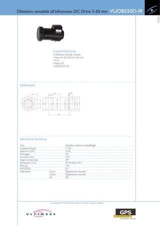 Obiettivo sensibile all’infrarosso DC Drive 5-50 mm                                                         VUOB550D-IR




                                                                                                                          VIDEO
                           CARATTERISTICHE
                           • Obiettivo a focale variabile
                           • Auto Iris DC Drive 5~50 mm
                           • F1.6
                           • Passo CS
                           • M.O.D. (M) 0,5




 DIMENSIONI




 SPECIFICHE TECNICHE

 Tipo                                         Obiettivo infrarosso Day&Night
 Lunghezza focale                             5~50
 Apertura (D/F')                              1/1.6
 Montaggio                                    CS
 Formato (inch)                               1/3"
 Angolo orizzontale                           49°
 Dimensioni (mm)                              Ø 35.4x65.7x45
 Peso (g)                                     118
 M.O.D. (M)                                   0.5
 Operazioni            Focus                  Regolazione manuale
                       Zoom                   Regolazione manuale
                       Iris                   DC




                       © Copyright 2009, GPS Standard SpA | Subject to changes in design and availability
 