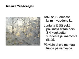 Suomen Vuodenajat


                    Talvi on Suomessa
                      kylmin vuodenaika
                    Lunta ja jäätä sekä
                     pakkasta riittää noin
                     3-4 kuukautta
                     vuodesta ja kaamosta
                     riittää.
                    Päivisin ei ole montaa
                     tuntia päivänvaloa
 