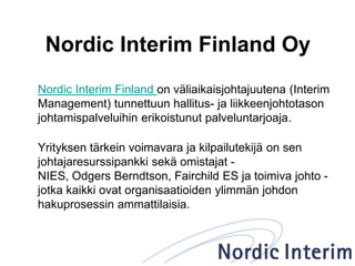 Nordic Interim Finland Oy
Nordic Interim Finland on väliaikaisjohtajuutena (Interim
Management) tunnettuun hallitus- ja liikkeenjohtotason
johtamispalveluihin erikoistunut palveluntarjoaja.
Yrityksen tärkein voimavara ja kilpailutekijä on sen
johtajaresurssipankki sekä omistajat -
NIES, Odgers Berndtson, Fairchild ES ja toimiva johto -
jotka kaikki ovat organisaatioiden ylimmän johdon
hakuprosessin ammattilaisia.
 