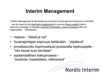 Interim Management
”Interim Management is the temporary provision of management resources and skills.
...can be seen as the short term assignment of a proven heavy weight interim
executive manager to manage a period of transition, crisis or change within an
organisation...” (Wikipedia)
• nopeus - ”tässä ja nyt”
• Vuokrajohtajan sopivuus tehtävään - ”ylipätevä”
• ennaltasovittu sopimuskausi joustavalla lopetusajalla -
”niin kauan kuin tarvitaan”
• systemaattinen hakuprosessi -
”seulonta, haastattelut, referenssit”
 