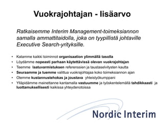 Vuokrajohtajan - lisäarvo
Ratkaisemme Interim Management-toimeksiannon
samalla ammattitaidolla, joka on tyypillistä johtaville
Executive Search-yrityksille.
• Katamme kaikki toiminnot organisaation ylimmällä tasolla
• Löydämme nopeasti parhaan käytettävissä olevan vuokrajohtajan
• Teemme laatuvarmistuksen referenssien ja taustaselvitysten kautta
• Seuraamme ja tuemme valittua vuokrajohtajaa koko toimeksiannon ajan
• Olemme kustannustehokas ja joustava yhteistyökumppani
• Ylläpidämme mainettanne kantamalla vastuumme ja työskentelemällä tahdikkaasti ja
luottamuksellisesti kaikissa yhteydenotoissa
 