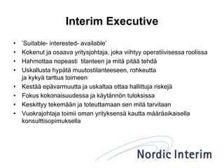 Interim Executive
• ’Suitable- interested- available’
• Kokenut ja osaava yritysjohtaja, joka viihtyy operatiivisessa roolissa
• Hahmottaa nopeasti tilanteen ja mitä pitää tehdä
• Uskallusta hypätä muutostilanteeseen, rohkeutta
ja kykyä tarttua toimeen
• Kestää epävarmuutta ja uskaltaa ottaa hallittuja riskejä
• Fokus kokonaisuudessa ja käytännön tuloksissa
• Keskittyy tekemään ja toteuttamaan sen mitä tarvitaan
• Vuokrajohtaja toimii oman yrityksensä kautta määräaikaisella
konsulttisopimuksella
 