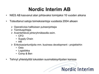 Nordic Interim AB
• NIES AB kasvanut alan johtavaksi toimijaksi 10 vuoden aikana
• Toteuttanut satoja toimeksiantoja vuodesta 2004 alkaen
 Operatiivisia hallituksen puheenjohtajia
 Toimitusjohtajia
 Avaintehtäviä johtoryhmätasolla esim.
• CFO
• Supply Chain
• HR
 Erikoisasiantuntijoita mm. business development - projekteihin
• Osto
• Logistiikka
• Comp & Ben
• Tehnyt yhteistyötä lukuisten suomalaisyritysten kanssa
 
