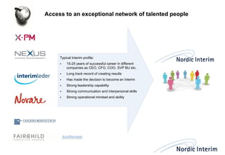 Access to an exceptional network of talented people 
Typical Interim profile: 
15-25 years of successful career in different companies as CEO, CFO, COO, SVP BU etc. 
Long track record of creating results 
Has made the decision to become an Interim 
Strong leadership capability 
Strong communication and interpersonal skills 
Strong operational mindset and ability  