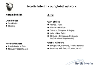 Nordic Interim - our global network 
Nordic Interim 
Own offices 
Stockholm 
Helsinki 
Nordic Partners 
InterimLeder in Oslo 
Nexus in Copenhagen 
X-PM 
Own offices 
France - Paris 
Russia – Moscow 
China – Shanghai & Beijing 
India – New Delhi 
SE Asia – Singapore, Sydney & Ho Chi Minh City (Vietnam) 
Global Partners 
Europe: UK, Germany, Spain, Benelux 
Americas: US East, US West, Brazil  