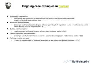 Ongoing case examples in Finland 
Logistics and transportation 
-Rapid change in business area escalated need for evaluation of future opportunities and possible company turnaround – Business Area Head 
Restaurant and entertainment 
-Company in bad financial situation. Ongoing refinancing and Chapter11 negotiations created a need for development of internal reporting structure and processes - CFO 
Building and infrastructure 
-Listed company in bad financial situation, refinancing and controlling needed – CFO 
Telecom, Information and Entertainment 
-Company in bad situation and making losses. New customer focused operation and turnaround needed - CEO 
Technical importing and sales 
-CFO left the company, need for immediate replacement aa well develop new reporting processes – CFO  