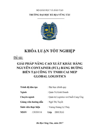 BỘ GIÁO DỤC VÀ ĐÀO TẠO
TRƯỜNG ĐẠI HỌC BÀ RỊA-VŨNG TÀU
KHÓA LUẬN TỐT NGHIỆP
Đề tài:
GIẢI PHÁP NÂNG CAO XUẤT KHẨU HÀNG
NGUYÊN CONTAINER (FCL) BẰNG ĐƯỜNG
BIỂN TẠI CÔNG TY TNHH CAI MEP
GLOBAL LOGISTICS
Trình đô đào tao• •
Ngành
Chuyên ngành
Giảng viên hướng dẫn
Sinh viên thực hiện
MSSV :13030114
: Đại học chính quy
: Quản Trị Kinh Doanh
: Quản trị Logistics và Chuỗi Cung Ứng
: Ngô Thị Tuyết
: Vương Hoàng Lệ Thúy
Lớp :DH13LG
Bà Rịa-Vũng Tàu, năm 2017
 