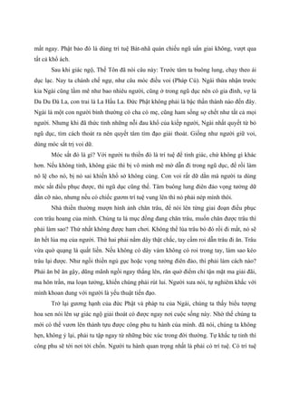 mất ngay. Phật bảo đó là dùng trí tuệ Bát-nhã quán chiếu ngũ uẩn giai không, vượt qua
tất cả khổ ách.
Sau khi giác ngộ, Thế Tôn đã nói câu này: Trước tâm ta buông lung, chạy theo ái
dục lạc. Nay ta chánh chế ngự, như câu móc điều voi (Pháp Cú). Ngài thừa nhận trước
kia Ngài cũng lầm mê như bao nhiêu người, cũng ở trong ngũ dục nên có gia đình, vợ là
Da Du Đà La, con trai là La Hầu La. Đức Phật không phải là bậc thần thánh nào đến đây.
Ngài là một con người bình thường có cha có mẹ, cũng ham sống sợ chết như tất cả mọi
người. Nhưng khi đã thức tỉnh những nỗi đau khổ của kiếp người, Ngài nhất quyết từ bỏ
ngũ dục, tìm cách thoát ra nên quyết tâm tìm đạo giải thoát. Giống như người giữ voi,
dùng móc sắt trị voi dữ.
Móc sắt đó là gì? Với người tu thiền đó là trí tuệ để tỉnh giác, chứ không gì khác
hơn. Nếu không tỉnh, không giác thì bị vô minh mê mờ dẫn đi trong ngũ dục, để rồi làm
nô lệ cho nó, bị nó sai khiến khổ sở không cùng. Con voi rất dữ dằn mà người ta dùng
móc sắt điều phục được, thì ngũ dục cũng thế. Tâm buông lung điên đảo vọng tưởng dữ
dằn cỡ nào, nhưng nếu có chiếc gươm trí tuệ vung lên thì nó phải nép mình thôi.
Nhà thiền thường mượn hình ảnh chăn trâu, để nói lên từng giai đoạn điều phục
con trâu hoang của mình. Chúng ta là mục đồng đang chăn trâu, muốn chăn được trâu thì
phải làm sao? Thứ nhất không được ham chơi. Không thể lùa trâu bỏ đó rồi đi mất, nó sẽ
ăn hết lúa mạ của người. Thứ hai phải nắm dây thật chắc, tay cầm roi dẫn trâu đi ăn. Trâu
vừa quờ quạng là quất liền. Nếu không có dây vàm không có roi trong tay, làm sao kéo
trâu lại được. Như ngồi thiền ngủ gục hoặc vọng tưởng điên đảo, thì phải làm cách nào?
Phải ăn bê ăn gậy, dũng mãnh ngồi ngay thẳng lên, răn quở điểm chỉ tận mặt ma giải đãi,
ma hôn trần, ma loạn tưởng, khiến chúng phải rút lui. Người xưa nói, tự nghiêm khắc với
mình khoan dung với người là yếu thuật tiến đạo.
Trở lại gương hạnh của đức Phật và pháp tu của Ngài, chúng ta thấy biểu tượng
hoa sen nói lên sự giác ngộ giải thoát có được ngay nơi cuộc sống này. Nhờ thế chúng ta
mới có thể vươn lên thành tựu được công phu tu hành của mình. đã nói, chúng ta không
hẹn, không ỷ lại, phải tu tập ngay từ những bức xúc trong đời thường. Tự khắc tự tỉnh thì
công phu sẽ tới nơi tới chốn. Người tu hành quan trọng nhất là phải có trí tuệ. Có trí tuệ
 