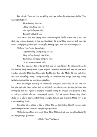 Đối với các Thiền sư, hoa sen không phải mọc từ bùn lầy mà ở trong lò lửa. Như
ngài Đạo Huệ nói:
Sắc thân cùng diệu thể,
Chẳng hợp chẳng chia ly,
Nếu người cần phân biệt,
Trong lò một cành hoa.
Thân tứ đại, các hiện tượng, hoàn cảnh bên ngoài, Thiền sư nói như lò lửa, còn
tánh giác có trong thân này là hoa sen. Người đầy đủ trí tuệ hằng sống với tánh giác của
mình, không lệ thuộc thân tạm, cảnh huyễn. Đó là ý nghĩa một cành hoa trong lò lửa.
Thiền sư Ngộ Ấn thì dạy thế này:
Diệu tánh rỗng không chẳng thể vin,
Rỗng không tâm ngộ việc dễ tin,
Tươi nhuần sắc ngọc trong núi cháy,
Lò lửa hoa sen nở thật xinh.
Ngài thấy ngay nơi thân tứ đại có tánh giác bất sanh bất diệt đó, cũng như trong lò
lửa hoa sen đang nở thật xinh. Người tu phải khéo nhận ra được chỗ này thì vượt khỏi
trần lao, sống như Phật sống, không còn đau khổ lầm than nữa. Muốn thế phải ngộ được
chỗ “diệu tánh rỗng không”, không còn chấp kẹt vào bất cứ một thứ gì. Được vậy chúng
ta tha hồ thưởng thức sắc ngọc trong núi cháy.
Buổi nói chuyện hôm nay tôi mượn biểu tượng hoa sen để nêu lên đức tính của
bậc giác ngộ giải thoát không tách rời khỏi thế gian, nhưng vượt lên trên thế gian, tỏa
hương sắc tròn đầy. Người tu chúng ta cũng thế, không thể tìm cứu kính Niết-bàn ở đâu
xa, mà ngay nơi căn trần này, chúng ta giác ngộ lấy. Tự khắc tự tỉnh, thường dùng trí tuệ
chiếu soi là yếu tố căn bản nhất trong công phu tu hành của chúng ta. Được vậy, lo gì
Phật đạo không thành.
Cầu chúc tất cả chúng ta đều là những đóa sen tươi thắm, điểm tô cho cõi nhân
gian hương thơm tinh khiết của đạo giác ngộ giải thoát.
Thiền đào tạo những con người hùng dũng. Phát minh và sáng tạo chính là cốt lõi
của đạo giác ngộ giải thoát.
(Thiền Tông Việt Nam )
 