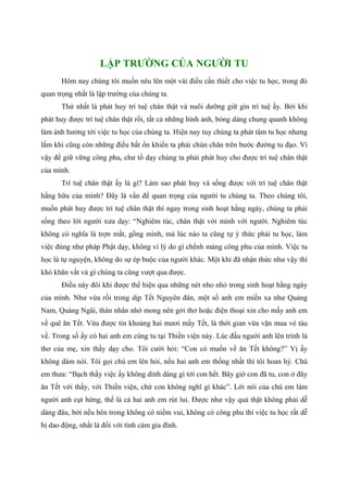 LẬP TRƯỜNG CỦA NGƯỜI TU
Hôm nay chúng tôi muốn nêu lên một vài điều cần thiết cho việc tu học, trong đó
quan trọng nhất là lập trường của chúng ta.
Thứ nhất là phát huy trí tuệ chân thật và nuôi dưỡng giữ gìn trí tuệ ấy. Bởi khi
phát huy được trí tuệ chân thật rồi, tất cả những hình ảnh, bóng dáng chung quanh không
làm ảnh hưởng tới việc tu học của chúng ta. Hiện nay tuy chúng ta phát tâm tu học nhưng
lắm khi cũng còn những điều bất ổn khiến ta phải chùn chân trên bước đường tu đạo. Vì
vậy để giữ vững công phu, chư tổ dạy chúng ta phải phát huy cho được trí tuệ chân thật
của mình.
Trí tuệ chân thật ấy là gì? Làm sao phát huy và sống được với trí tuệ chân thật
hằng hữu của mình? Đây là vấn đề quan trọng của người tu chúng ta. Theo chúng tôi,
muốn phát huy được trí tuệ chân thật thì ngay trong sinh hoạt hằng ngày, chúng ta phải
sống theo lời người xưa dạy: “Nghiêm túc, chân thật với mình với người. Nghiêm túc
không có nghĩa là trợn mắt, gồng mình, mà lúc nào ta cũng tự ý thức phải tu học, làm
việc đúng như pháp Phật dạy, không vì lý do gì chểnh mảng công phu của mình. Việc tu
học là tự nguyện, không do sự ép buộc của người khác. Một khi đã nhận thức như vậy thì
khó khăn vất vả gì chúng ta cũng vượt qua được.
Điều này đôi khi được thể hiện qua những nét nho nhỏ trong sinh hoạt hằng ngày
của mình. Như vừa rồi trong dịp Tết Nguyên đán, một số anh em miền xa như Quảng
Nam, Quảng Ngãi, thân nhân nhớ mong nên gởi thơ hoặc điện thoại xin cho mấy anh em
về quê ăn Tết. Vừa được tin khoảng hai mươi mấy Tết, là thời gian vừa vặn mua vé tàu
về. Trong số ấy có hai anh em cùng tu tại Thiền viện này. Lúc đầu người anh lên trình lá
thơ của mẹ, xin thầy dạy cho. Tôi cười hỏi: “Con có muốn về ăn Tết không?” Vị ấy
không dám nói. Tôi gọi chú em lên hỏi, nếu hai anh em thống nhất thì tôi hoan hỷ. Chú
em thưa: “Bạch thầy việc ấy không dính dáng gì tới con hết. Bây giờ con đã tu, con ở đây
ăn Tết với thầy, với Thiền viện, chứ con không nghĩ gì khác”. Lời nói của chú em làm
người anh cụt hứng, thế là cả hai anh em rút lui. Được như vậy quả thật không phải dễ
dàng đâu, bởi nếu bên trong không có niềm vui, không có công phu thì việc tu học rất dễ
bị dao động, nhất là đối với tình cảm gia đình.
 