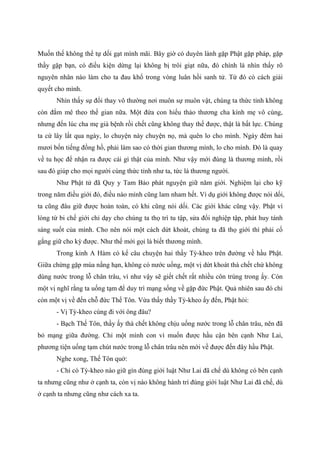 Muốn thế không thể tự dối gạt mình mãi. Bây giờ có duyên lành gặp Phật gặp pháp, gặp
thầy gặp bạn, có điều kiện dừng lại không bị trôi giạt nữa, đó chính là nhìn thấy rõ
nguyên nhân nào làm cho ta đau khổ trong vòng luân hồi sanh tử. Từ đó có cách giải
quyết cho mình.
Nhìn thấy sự đổi thay vô thường nơi muôn sự muôn vật, chúng ta thức tỉnh không
còn đắm mê theo thế gian nữa. Một đứa con hiếu thảo thương cha kính mẹ vô cùng,
nhưng đến lúc cha mẹ già bệnh rồi chết cũng không thay thế được, thật là bất lực. Chúng
ta cứ lây lất qua ngày, lo chuyện này chuyện nọ, mà quên lo cho mình. Ngày đêm hai
mươi bốn tiếng đồng hồ, phải làm sao có thời gian thương mình, lo cho mình. Đó là quay
về tu học để nhận ra được cái gì thật của mình. Như vậy mới đúng là thương mình, rồi
sau đó giúp cho mọi người cùng thức tỉnh như ta, tức là thương người.
Như Phật tử đã Quy y Tam Bảo phát nguyện giữ năm giới. Nghiệm lại cho kỹ
trong năm điều giới đó, điều nào mình cũng lam nham hết. Ví dụ giới không được nói dối,
ta cũng đâu giữ được hoàn toàn, có khi cũng nói dối. Các giới khác cũng vậy. Phật vì
lòng từ bi chế giới chỉ dạy cho chúng ta thọ trì tu tập, sửa đổi nghiệp tập, phát huy tánh
sáng suốt của mình. Cho nên nói một cách dứt khoát, chúng ta đã thọ giới thì phải cố
gắng giữ cho kỳ được. Như thế mới gọi là biết thương mình.
Trong kinh A Hàm có kể câu chuyện hai thầy Tỳ-kheo trên đường về hầu Phật.
Giữa chừng gặp mùa nắng hạn, không có nước uống, một vị dứt khoát thà chết chứ không
dùng nước trong lỗ chân trâu, vì như vậy sẽ giết chết rất nhiều côn trùng trong ấy. Còn
một vị nghĩ rằng ta uống tạm để duy trì mạng sống về gặp đức Phật. Quả nhiên sau đó chỉ
còn một vị về đến chỗ đức Thế Tôn. Vừa thấy thầy Tỳ-kheo ấy đến, Phật hỏi:
- Vị Tỳ-kheo cùng đi với ông đâu?
- Bạch Thế Tôn, thầy ấy thà chết không chịu uống nước trong lỗ chân trâu, nên đã
bỏ mạng giữa đường. Chỉ một mình con vì muốn được hầu cận bên cạnh Như Lai,
phương tiện uống tạm chút nước trong lỗ chân trâu nên mới về được đến đây hầu Phật.
Nghe xong, Thế Tôn quở:
- Chỉ có Tỳ-kheo nào giữ gìn đúng giới luật Như Lai đã chế dù không có bên cạnh
ta nhưng cũng như ở cạnh ta, còn vị nào không hành trì đúng giới luật Như Lai đã chế, dù
ở cạnh ta nhưng cũng như cách xa ta.
 