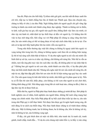 Sau đó, Phật còn cho biết thầy Tỳ-kheo nhờ giữ giới, sau khi mất đã được sanh lên
cõi trời, tiếp tục tu hành chẳng bao lâu sẽ thành tựu Thánh quả. Qua câu chuyện này,
chúng ta thấy rõ chủ ý của đức Phật, Ngài khẳng định chỉ người quyết chí giữ vững lập
trường tu hành của mình mới thành công được đạo nghiệp. Thành ra không nói tu thiền,
tu tịnh, xuất gia hay tại gia, nếu người nào quyết tâm, khẳng định việc làm của mình, cứ
như vậy mà hành trì, nhất định lợi lạc thiết thực sẽ đến với người ấy. Có khẳng tâm thì
việc tu học mới tăng tiến. Khi sống vui với Phật pháp rồi chúng ta càng vững tâm hơn
nữa, lúc nào mình cũng có thể sử dụng được trí tuệ một cách chân thật, tự do tự tại. Cho
nên có tu tập mới thấy hạnh phúc lớn lao miên viễn của người tu.
Trong nhà thiền thường dạy một khi chúng ta không bị ngoại cảnh bên ngoài và
vọng tưởng bên trong kéo lôi, chúng ta không ngược xuôi theo tất cả những hiện tượng
ấy thì trí tuệ sáng suốt chân thật sẽ hiện ra. Ví dụ như nghe người ta nói xấu mà mình vẫn
bình tĩnh tự xét lại, xem ta có như vậy không, chứ không nổi nóng lên. Nhờ thế ta vẫn an
nhiên, tươi tắn ứng phó mọi việc êm xuôi đâu vào đấy, đó không phải trí tuệ chân thật là
gì ? Không bao giờ người ta nói con trâu, mình thành con trâu liền, vì họ đâu phải phù
thủy mà biến mình thành như thế. Nhưng nếu nghe một lời nói xấu mình nổi nóng lên, đỏ
mặt tía tai, đập bàn đập ghế, hầm hét um sùm thì đó là hiện tướng ngạ quỷ hay súc sanh
rồi. Cho nên quan trọng là tỉnh nhớ kiểm lại mình, nhà thiền gọi là phản quan tự kỷ. Nếu
ta có lỗi lầm thì sám hối, khắc phục, còn không có thì xem như người ta nói chơi thôi,
không dính dáng gì hết. Nếu hằng ngày trong bất cứ sinh hoạt nào, chúng ta đều ý thức tu
tập như vậy thì sẽ được bình an.
Điều thứ ba, người tu Phật phải thực hành được những gì mình đã học. Bởi pháp là
kinh nghiệm của cổ nhân, kinh nghiệm của người khác, không thể nuôi sống mạng huệ
mạng của chính mình. Học hiểu Phật pháp để tự biết cách khai triển lại tâm ta, cho nên
trong nhà Phật quý ở chỗ thực hành. Nói được làm được gọi là ngôn hạnh tương ưng, đó
mới đúng là tư cách của thiền tăng. Nếu thực hành được chúng ta sẽ tránh được những
điều này: Một là không tranh, hai là không tham, ba là không cầu, bốn là không ích kỷ,
năm là không tư lợi, sáu là không vọng ngữ.
Ở đây, chỉ giải thích đơn cử một vài điều thôi, như tranh tức là tranh cãi, tranh
giành, tranh chấp, tranh đấu… Ví dụ ăn cơm chung một mâm bốn vị, ta thấy vị nào cũng
 