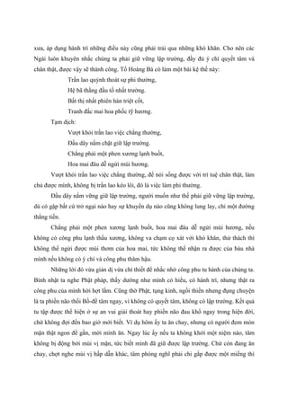 xưa, áp dụng hành trì những điều này cũng phải trải qua những khó khăn. Cho nên các
Ngài luôn khuyên nhắc chúng ta phải giữ vững lập trường, đầy đủ ý chí quyết tâm và
chân thật, được vậy sẽ thành công. Tổ Hoàng Bá có làm một bài kệ thế này:
Trần lao quýnh thoát sự phi thường,
Hệ bã thằng đầu tố nhất trường.
Bất thị nhất phiên hàn triệt cốt,
Tranh đắc mai hoa phốc tỹ hương.
Tạm dịch:
Vượt khỏi trần lao việc chẳng thường,
Đầu dây nắm chặt giữ lập trường.
Chẳng phải một phen xương lạnh buốt,
Hoa mai đâu dễ ngửi mùi hương.
Vượt khỏi trần lao việc chẳng thường, để nói sống được với trí tuệ chân thật, làm
chủ được mình, không bị trần lao kéo lôi, đó là việc làm phi thường.
Đầu dây nắm vững giữ lập trường, người muốn như thế phải giữ vững lập trường,
dù có gặp bất cứ trở ngại nào hay sự khuyến dụ nào cũng không lung lay, chỉ một đường
thẳng tiến.
Chẳng phải một phen xương lạnh buốt, hoa mai đâu dễ ngửi mùi hương, nếu
không có công phu lạnh thấu xương, không va chạm cọ xát với khó khăn, thử thách thì
không thể ngửi được mùi thơm của hoa mai, tức không thể nhận ra được của báu nhà
mình nếu không có ý chí và công phu thâm hậu.
Những lời đó vừa giản dị vừa chí thiết để nhắc nhở công phu tu hành của chúng ta.
Bình nhật ta nghe Phật pháp, thấy dường như mình có hiểu, có hành trì, nhưng thật ra
công phu của mình hời hợt lắm. Cũng thờ Phật, tụng kinh, ngồi thiền nhưng đụng chuyện
là ta phiền não thối Bồ-đề tâm ngay, vì không có quyết tâm, không có lập trường. Kết quả
tu tập được thể hiện ở sự an vui giải thoát hay phiền não đau khổ ngay trong hiện đời,
chứ không đợi đến bao giờ mới biết. Ví dụ hôm ấy ta ăn chay, nhưng có người đem món
mặn thật ngon để gần, mời mình ăn. Ngay lúc ấy nếu ta không khởi một niệm nào, tâm
không bị động bởi mùi vị mặn, tức biết mình đã giữ được lập trường. Chứ còn đang ăn
chay, chợt nghe mùi vị hấp dẫn khác, tâm phóng nghĩ phải chi gắp được một miếng thì
 