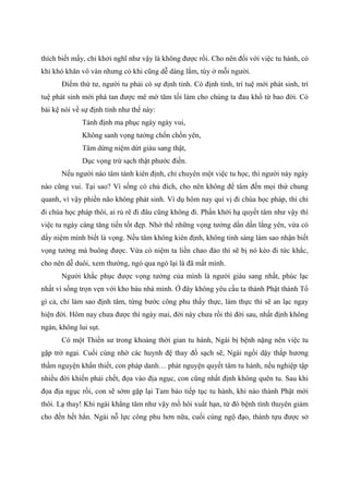 thích biết mấy, chỉ khởi nghĩ như vậy là không được rồi. Cho nên đối với việc tu hành, có
khi khó khăn vô vàn nhưng có khi cũng dễ dàng lắm, tùy ở mỗi người.
Điểm thứ tư, người tu phải có sự định tỉnh. Có định tỉnh, trí tuệ mới phát sinh, trí
tuệ phát sinh mới phá tan được mê mờ tăm tối làm cho chúng ta đau khổ từ bao đời. Có
bài kệ nói về sự định tỉnh như thế này:
Tánh định ma phục ngày ngày vui,
Không sanh vọng tưởng chốn chốn yên,
Tâm dừng niệm dứt giàu sang thật,
Dục vọng trừ sạch thật phước điền.
Nếu người nào tâm tánh kiên định, chỉ chuyên một việc tu học, thì người này ngày
nào cũng vui. Tại sao? Vì sống có chủ đích, cho nên không để tâm đến mọi thứ chung
quanh, vì vậy phiền não không phát sinh. Ví dụ hôm nay quí vị đi chùa học pháp, thì chỉ
đi chùa học pháp thôi, ai rủ rê đi đâu cũng không đi. Phấn khởi hạ quyết tâm như vậy thì
việc tu ngày càng tăng tiến tốt đẹp. Nhờ thế những vọng tưởng dần dần lắng yên, vừa có
dấy niệm mình biết là vọng. Nếu tâm không kiên định, không tỉnh sáng làm sao nhận biết
vọng tưởng mà buông được. Vừa có niệm ta liền chao đảo thì sẽ bị nó kéo đi tức khắc,
cho nên dễ duôi, xem thường, ngó qua ngó lại là đã mất mình.
Người khắc phục được vọng tưởng của mình là người giàu sang nhất, phúc lạc
nhất vì sống trọn vẹn với kho báu nhà mình. Ở đây không yêu cầu ta thành Phật thành Tổ
gì cả, chỉ làm sao định tâm, từng bước công phu thấy thực, làm thực thì sẽ an lạc ngay
hiện đời. Hôm nay chưa được thì ngày mai, đời này chưa rồi thì đời sau, nhất định không
ngán, không lui sụt.
Có một Thiền sư trong khoảng thời gian tu hành, Ngài bị bệnh nặng nên việc tu
gặp trở ngại. Cuối cùng nhờ các huynh đệ thay đồ sạch sẽ, Ngài ngồi dậy thắp hương
thầm nguyện khẩn thiết, con pháp danh… phát nguyện quyết tâm tu hành, nếu nghiệp tập
nhiều đời khiến phải chết, đọa vào địa ngục, con cũng nhất định không quên tu. Sau khi
đọa địa ngục rồi, con sẽ sớm gặp lại Tam bảo tiếp tục tu hành, khi nào thành Phật mới
thôi. Lạ thay! Khi ngài khẳng tâm như vậy mồ hôi xuất hạn, từ đó bệnh tình thuyên giảm
cho đến hết hẳn. Ngài nỗ lực công phu hơn nữa, cuối cùng ngộ đạo, thành tựu được sở
 
