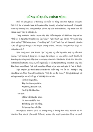 ĐỪNG BỎ QUÊN CHÍNH MÌNH
Buổi nói chuyện đạo lý hôm nay tôi muốn chỉ thẳng tâm chân thật của chúng ta.
Bởi vì từ lâu ta bỏ quên hoặc không dám nhận tâm này nên chạy loanh quanh bên ngoài.
Hôm nay thử một lần, chúng ta nhận lại báu vật của mình xem sao. Tuy nhiên làm thế
nào để nhận? Đây là một vấn đề.
Trong nhà thiền có câu chuyện này. Một thiền tăng đến hỏi Thiền sư Thạch Cựu:
“Thế nào là hạt châu trong tay của Địa Tạng?” Ngài Thạch Cựu trả lời: “Trong tay ông
lại có không?” Thiền tăng thưa: “Con chẳng hội”. Ngài Thạch Cựu nói thêm một câu nữa:
“Chớ dối gạt đại chúng!” Câu chuyện chừng đó thôi, làm sao chúng ta nhận được hạt
châu của mình ?
Như chúng ta đã biết, Bồ-tát Địa Tạng một tay cầm hạt châu, một tay cầm tích
trượng. Tích trượng để dọng tan cửa ngục, hạt châu để soi sáng chốn u minh tăm tối, từ
ánh sáng đó chúng sanh thấy được con đường của mình. Đây là vấn đề các bậc thiện hữu
tri thức muốn chỉ cho chúng ta, mỗi người đều có sẵn hạt châu không phân biệt sang hèn.
Tức chúng sanh đều có Phật tánh như nhau, đều có trí tuệ sáng suốt, đều là Phật sẽ thành.
Ngài Thạch Cựu trả lời mục đích chỉ cho thiền tăng “cái sẵn có”, nhưng vị tăng
bảo chẳng hội. Ngài Thạch Cựu nói thêm “Chớ dối gạt đại chúng!” Bởi vì vị tăng có mà
không dám nhận nên nói dối gạt. Có bài kệ như thế này:
Bất thức tự gia bảo,
Tùy tha nhậm ngoại trần,
Nhật trung đào ảnh chất,
Cảnh lý thất đầu nhân.
Tạm dịch:
Chẳng biết báu nhà mình,
Bỏ nhà chạy kiếm đâu,
Trốn bóng giữa trời nắng,
Soi gương chợt mất đầu.
Báu vật của mình đã có từ lâu nhưng chúng ta không dám nhận, bỏ quên nó, rồi
chạy tìm lăng xăng ở bên ngoài. Điều này giốâng như người muốn trốn bóng của mình
 