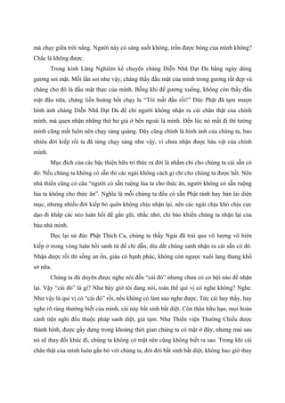 mà chạy giữa trời nắng. Người này có sáng suốt không, trốn được bóng của mình không?
Chắc là không được.
Trong kinh Lăng Nghiêm kể chuyện chàng Diễn Nhã Đạt Đa hằng ngày dùng
gương soi mặt. Mỗi lần soi như vậy, chàng thấy đầu mặt của mình trong gương rất đẹp và
chàng cho đó là đầu mặt thực của mình. Bỗng khi để gương xuống, không còn thấy đầu
mặt đâu nữa, chàng liền hoảng hốt chạy la “Tôi mất đầu rồi!” Đức Phật đã tạm mượn
hình ảnh chàng Diễn Nhã Đạt Đa để chỉ người không nhận ra cái chân thật của chính
mình, mà quen nhận những thứ hư giả ở bên ngoài là mình. Đến lúc nó mất đi thì tưởng
mình cũng mất luôn nên chạy sảng quàng. Đây cũng chính là hình ảnh của chúng ta, bao
nhiêu đời kiếp rồi ta đã từng chạy sảng như vậy, vì chưa nhận được báu vật của chính
mình.
Mục đích của các bậc thiện hữu tri thức ra đời là nhằm chỉ cho chúng ta cái sẵn có
đó. Nếu chúng ta không có sẵn thì các ngài không cách gì chỉ cho chúng ta được hết. Nên
nhà thiền cũng có câu “người có sẵn ruộng lúa ta cho thức ăn, người không có sẵn ruộng
lúa ta không cho thức ăn”. Nghĩa là mỗi chúng ta đều có sẵn Phật tánh hay bản lai diện
mục, nhưng nhiều đời kiếp bỏ quên không chịu nhận lại, nên các ngài chịu khó chịu cực
dạo đi khắp các nẻo luân hồi để gần gũi, nhắc nhở, chỉ bảo khiến chúng ta nhận lại của
báu nhà mình.
Đọc lại sử đức Phật Thích Ca, chúng ta thấy Ngài đã trải qua vô lượng vô biên
kiếp ở trong vòng luân hồi sanh tử để chỉ dẫn, dìu dắt chúng sanh nhận ra cái sẵn có đó.
Nhận được rồi thì sống an ổn, giàu có hạnh phúc, không còn ngược xuôi lang thang khổ
sở nữa.
Chúng ta đủ duyên được nghe nói đến “cái đó” nhưng chưa có cơ hội nào để nhận
lại. Vậy “cái đó” là gì? Như bây giờ tôi đang nói, toàn thể quí vị có nghe không? Nghe.
Như vậy là quí vị có “cái đó” rồi, nếu không có làm sao nghe được. Tức cái hay thấy, hay
nghe rõ ràng thường biết của mình, cái này bất sinh bất diệt. Còn thân hữu hạn, mọi hoàn
cảnh tiện nghi đều thuộc pháp sanh diệt, giả tạm. Như Thiền viện Thường Chiếu được
thành hình, được gầy dựng trong khoảng thời gian chúng ta có mặt ở đây, nhưng mai sau
nó sẽ thay đổi khác đi, chúng ta không có mặt nên cũng không biết ra sao. Trong khi cái
chân thật của mình luôn gắn bó với chúng ta, đời đời bất sinh bất diệt, không bao giờ thay
 