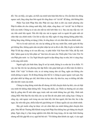 đổi. Tức cái thấy, cái nghe, cái biết của mình luôn hiện hữu bên ta. Chỉ cần khéo léo đừng
ngược xuôi, lăng xăng theo bên ngoài thì sống được với “cái đó” dễ dàng, chứ không khó.
Phẩm Tựa kinh Pháp Hoa đức Phật nói mục đích ra đời của mười phương chư
Phật là nhằm chỉ cho chúng sanh thấy, biết, nhận, sống được với “cái đó” tức là Phật tri
kiến của mình. Chúng ta có sáu căn mắt tai mũi lưỡi thân và ý. Sáu cửa này tiếp xúc với
các trần cảnh bên ngoài. Nếu khi tiếp xúc mà ta ngược xuôi ra ngoài thì quên mất cái
chân thật của chính mình. Còn khi ta tiếp xúc thấy nghe rõ ràng nhưng không phân biệt,
không lăng xăng, không sử dụng ý thức, là sống được với cái chân thật của chính mình.
Nói tu là một cách nói, tức sửa lại những gì lâu nay mình lầm, mình quên thì bây
giờ không lầm, không quên nữa mà phải nhận lại cái ta đã có sẵn. Đây là gốc tu hành chư
Phật Tổ đã dạy chúng ta từ xưa đến nay, và phái thiền Việt Nam thời Trần, đã lấy tinh
thần “phản quan tự kỷ bổn phận sự” làm kim chỉ nam cho Thiền phái Trúc Lâm Yên Tử
của Phật giáo nước ta. Các Ngài khuyên người tu đạo đừng chạy ra nữa, bởi vì càng chạy
ra thì càng mất mình.
Người ngồi yên bình thản, lặng lẽ soi lại mình, không lo ra nữa tức là tu thiền. Vì
vậy các bậc tôn túc tạo phương tiện lập thiền viện giúp hành giả có điều kiện ổn định tu
hành. Chữ “viện” là khuôn viên, ta cứ tưởng tượng như cái lồng, ngăn cản không cho
mình phóng ra ngoài. Sở dĩ đóng khung như thế là vì chúng ta quen ngược xuôi quá, bây
giờ phải nhốt lại bằng qui chế, thời khóa tu học như vầy như kia, may ra khống chế dần
dần tâm khỉ vượn của mình.
Chúng ta cũng thông minh đáo để nhưng chỉ biết chuyện thiên hạ thôi, còn cái thật
của mình thì không nhận không biết. Trong nhà thiền, các Thiền sư thường nói cái chân
thật ấy giống như lỗ mũi nằm ngay trước mắt mà mình không bao giờ thấy. Hình ảnh
chàng Diễn Nhã Đạt Đa tiêu biểu cho sự mê lầm đó nên phát sinh cuồng loạn. Chúng ta
cũng vậy, mãi ngược xuôi trong sáu nẻo luân hồi, khi làm người, khi làm thú, lúc ở địa
ngục, lúc trên trần gian, nhiều kiếp trôi giạt không trở về được nguồn cội của chính mình.
Bây giờ muốn sống lại được với cái chân thật của mình không phải chuyện đơn
giản. Như Bồ-tát Thường Bất Khinh trong kinh Pháp Hoa không bao giờ thăng tòa thuyết
pháp, Ngài cũng ít y hậu trang nghiêm trên điện đài long trọng, chỉ ăn mặc bình thường
nhưng mỗi khi gặp bất cứ ai, ngài bái bái nói: “Tôi không dám khinh các ngài, vì các ngài
 