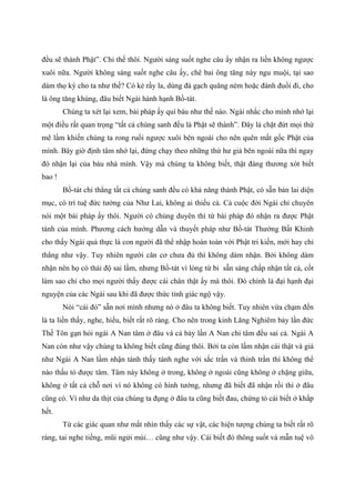 đều sẽ thành Phật”. Chỉ thế thôi. Người sáng suốt nghe câu ấy nhận ra liền không ngược
xuôi nữa. Người không sáng suốt nghe câu ấy, chê bai ông tăng này ngu muội, tại sao
dám thọ ký cho ta như thế? Có kẻ rầy la, dùng đá gạch quăng ném hoặc đánh đuổi đi, cho
là ông tăng khùng, đâu biết Ngài hành hạnh Bồ-tát.
Chúng ta xét lại xem, bài pháp ấy quí báu như thế nào. Ngài nhắc cho mình nhớ lại
một điều rất quan trọng “tất cả chúng sanh đều là Phật sẽ thành”. Đây là chặt đứt mọi thứ
mê lầm khiến chúng ta rong ruổi ngược xuôi bên ngoài cho nên quên mất gốc Phật của
mình. Bây giờ định tâm nhớ lại, đừng chạy theo những thứ hư giả bên ngoài nữa thì ngay
đó nhận lại của báu nhà mình. Vậy mà chúng ta không biết, thật đáng thương xót biết
bao !
Bồ-tát chỉ thẳng tất cả chúng sanh đều có khả năng thành Phật, có sẵn bản lai diện
mục, có trí tuệ đức tướng của Như Lai, không ai thiếu cả. Cả cuộc đời Ngài chỉ chuyên
nói một bài pháp ấy thôi. Người có chủng duyên thì từ bài pháp đó nhận ra được Phật
tánh của mình. Phương cách hướng dẫn và thuyết pháp như Bồ-tát Thường Bất Khinh
cho thấy Ngài quả thực là con người đã thể nhập hoàn toàn với Phật tri kiến, mới hay chỉ
thẳng như vậy. Tuy nhiên người căn cơ chưa đủ thì không dám nhận. Bởi không dám
nhận nên họ có thái độ sai lầm, nhưng Bồ-tát vì lòng từ bi sẵn sàng chấp nhận tất cả, cốt
làm sao chỉ cho mọi người thấy được cái chân thật ấy mà thôi. Đó chính là đại hạnh đại
nguyện của các Ngài sau khi đã được thức tỉnh giác ngộ vậy.
Nói “cái đó” sẵn nơi mình nhưng nó ở đâu ta không biết. Tuy nhiên vừa chạm đến
là ta liền thấy, nghe, hiểu, biết rất rõ ràng. Cho nên trong kinh Lăng Nghiêm bảy lần đức
Thế Tôn gạn hỏi ngài A Nan tâm ở đâu và cả bảy lần A Nan chỉ tâm đều sai cả. Ngài A
Nan còn như vậy chúng ta không biết cũng đúng thôi. Bởi ta còn lầm nhận cái thật và giả
như Ngài A Nan lầm nhận tánh thấy tánh nghe với sắc trần và thinh trần thì không thể
nào thấu tỏ được tâm. Tâm này không ở trong, không ở ngoài cũng không ở chặng giữa,
không ở tất cả chỗ nơi vì nó không có hình tướng, nhưng đã biết đã nhận rồi thì ở đâu
cũng có. Ví như da thịt của chúng ta đụng ở đâu ta cũng biết đau, chứng tỏ cái biết ở khắp
hết.
Từ các giác quan như mắt nhìn thấy các sự vật, các hiện tượng chúng ta biết rất rõ
ràng, tai nghe tiếng, mũi ngửi mùi… cũng như vậy. Cái biết đó thông suốt và mẫn tuệ vô
 