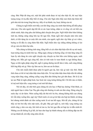 cùng. Đức Phật đã từng nói, một khi phát minh được trí tuệ như thật rồi, thì mọi hiện
tượng trong vũ trụ đều thấy biết rõ ràng. Cho nên Ngài nhìn thấy tam thiên đại thiên thế
giới như trái táo trong lòng bàn tay, thấy rõ sự thành, trụ, hoại, không của nó.
Chúng ta ngồi thiền mới thấy con khỉ lăng xăng của mình thật không dễ điều phục
chút nào. Cho nên người dẹp hết tất cả các loạn tưởng, nhận ra và sống với cái biết của
chính mình, thật công phu chứ không phải chuyện đơn giản. Ngồi thiền khơi khơi không
tỉnh táo, không siêng năng liên tục thì ngủ liền. Hoặc ngồi nhớ chuyện năm trên năm
dưới, có khi dựng lại cả cuộc đời của mình, của người, ngồi như vậy khác gì coi video,
buông ra rồi đầu óc càng thêm bần thần. Ngồi thiền như vậy chẳng những không có lợi
ích gì, mà còn thêm hại nữa.
Nếu chúng ta không tỉnh sáng, hằng biết có cái chân thật hiện tiền thì sự mê muội,
loạn tưởng ràng rịt mình liên tục. Hằng ngày chúng ta thường sống với tâm lăng xăng rối
loạn ấy nên đang ăn cơm nghĩ chuyện này chuyện nọ làm bữa cơm không ngon, nuốt
không trôi. Đến giờ ngủ cũng thế, tâm cứ tính toán lo toan thành ra ngủ không được.
Ngay cả khi nghe pháp cũng thế, ngồi ở giảng đường mà để tâm ở nhà, cuối cùng không
biết ông thầy nói gì. Như vậy làm sao tu, làm sao an ổn được.
Cho nên muốn định được phải là người gan dạ, làm việc gì một việc thôi. Định
tĩnh chưa có thì trí tuệ chân thật chưa hiện tiền. Trí tuệ chân thật chưa hiện tiền thì những
vọng niệm lăng xăng, những cuồng vọng điên đảo không bao giờ dứt được. Đó là lý do
tại sao Phật tử nghe pháp hoài, học hoài mà vọng tưởng không hết. Chỉ khi nào có định,
trí tuệ mới hiện tiền, vọng tưởng si mê mới hết được.
Nói tới đây, tôi nhớ thời gian chúng tôi còn học ở Phật học đường Vĩnh Bình, có
một người bạn ở chùa Vạn Thọ gần sông nên thường rủ anh em tắm sông. Dòng sông ấy
nước đục và dơ láém. Nhìn xuống thấy đủ thứ trôi lìu bìu, nhưng không hiểu sao chúng
tôi vẫn nhảy xuống tắm, ngộ vậy! Dưới nước có con gì do bận cáu hợp lại thành, nó đang
bơi nhưng mình đánh cái rầm xuống nước là nó tan hết ngay. Khi để yên, chúng tôi lại
thấy nó bơi bơi đầy trên mặt nước, rất ghê. Bây giờ ngồi tu, mới thấy vọng tưởng của
mình cũng y như con này, khi tỉnh nó tan ra, lúc hơi gục đầu nó hợp lại và dẫn mình đi.
Những con đó không là gì hết, do bợn nhơ hợp lại thành nhưng nếu ta không đập tan thì
nó tạo thành dề, trôi đầy sông nhìn rất dơ.
 