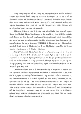 Vọng tưởng cũng như thế. Nó không thật, nhưng khi hợp lại thì dẫn ta trôi dạt
rong rêu, đập tan một lần rồi không đập nữa thì nó bu lại ngay. Chỉ khi nào ta biết nó
không thực, biết nó là vọng mới buông nó được. Dù cho trăm nghìn vọng tưởng, nó cũng
chỉ là những cuồng vọng bên ngoài, không can hệ gì đến cái biết của mình. Thấu tỏ như
vậy mới là người sống được với cái biết chân thật. Sống được với cái biết chân thật, mới
có thể phát huy được trí tuệ chân thật của mình.
Chúng ta ai cũng sợ chết, đó là một vọng tưởng lớn lao nhất trong đời người.
Không thoát khỏi cái chết, thì bây giờ chúng ta làm sao phát huy được cái không chết của
mình. Thường các thiền tăng hành cước học đạo là nhằm giải quyết vấn đề sinh tử, không
còn vấn đề nào khác hơn. Chúng ta cũng thế, hiện tại con người đang sống đầy ảo giác
đầy cuồng vọng, cho nên họ rất sợ chết. Có khi Phật tử chúng ta ban ngày thì niệm Phật,
tụng kinh đủ cả, nhưng tử thần ập đến liền đi cầu thầy bùa thầy pháp. Như thế đủ biết
định lực trí lực ta không có để đối diện với tử thần.
Các vị Thiền sư nói thế này “chết như cởi áo hạ”, mùa hạ nóng bức cởi được cái
áo nhơ nặng trịch ra thì thích biết mấy. Chết đối với các Ngài là một sự ra đi tự tại. Có
được thế là vì các Ngài đã chọn được hướng đi, đã làm chủ, giải quyết được vấn đề sanh
tử rồi nên muốn đi đâu thì đi, không bị ai dẫn dắt, không bị nghiệp lực nào xui đẩy nữa.
Vì vậy ngay trong lúc tu hành hiện tại đây chúng ta phải nhận ra và sống được với “cái đó”
là điều tối quan trọng nhất.
Thân này là thân bại hoại, dù có mạnh khỏe, trẻ đẹp, trí tuệ gì cũng là thân bại hoại
thôi. Ngay như thân Phật trang nghiêm với ba mươi hai tướng tốt tám mươi vẻ đẹp, công
đức vô lượng vô biên, nhưng đến tám mươi năm cũng phải hoại. Huống là thân chúng ta,
vừa sanh ra năm ba tuổi là bị sốt xuất huyết rồi ban hạch đủ thứ, lớn lên kẻ yếu gan,
người suy thận, tim hồi hộp… làm sao bảo đảm nó còn mất được bao lâu. Có người ăn
cơm xong uống trà, xỉa răng rồi đi, con cháu khóc tức tưởi. Có người bệnh thôi là bệnh,
thuốc men chạy ngược chạy xuôi, thầy đông thầy tây vẫn không hết bệnh, mà cũng không
chết. Rõ ràng chúng ta không tự tại, không làm chủ được thân này. Như vậy để thấy cuộc
đời quả là tạm bợ không có gì trường cửu để mình phải nắm giữ cả. Cho nên chết là
chuyện bình thường, vậy có gì chúng ta phải sợ !
 