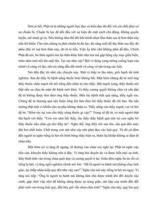 Hơn ai hết, Phật tử là những người học đạo và hiểu đạo thì đối với cái chết phải có
sự chuẩn bị. Chuẩn bị lực để đối đầu với sự kiện đó một cách chủ động, không quyến
luyến, mê muội gì cả. Nếu không như thế đôi khi mình chọn lầm thân sau tệ hơn thân này
nữa thì khốn. Cho nên chúng ta phải chuẩn bị đủ lực, đủ sáng suốt để thọ thân sau đầy đủ
phúc đức trí tuệ hơn thân này, đó là tu tiến. Việc ấy khó chứ không phải dễ đâu. Chính
Phật đã nói, bỏ thân người tìm lại thân khác khó như rùa mù gặp bộng cây mục giữa biển,
trăm năm mới nổi lên một lần. Tại sao như vậy? Bởi vì dòng vọng tưởng cuồng loạn của
mình vô cùng vô tận, nên nó cũng dẫn dắt mình vô cùng vô tận trong các loài.
Nói đến đây tôi nhớ câu chuyện này. Một vị thầy tu lâu năm, giới hạnh rất tinh
nghiêm. Sau đó thầy bị bệnh uống thuốc hoài không hết. Một hôm chúng đệ tử mời ông
thầy thuốc chẩn mạch rất nổi tiếng đến chữa trị cho thầy. Bắt mạch xong, thầy thuốc nói
thật nếu sư chịu ăn mặn thì bệnh mới khỏi. Vị thầy cương quyết không chịu và căn dặn
đệ tử không được làm theo ông thầy thuốc. Đến lúc bệnh tình quá nặng, thầy ngất xỉu.
Chúng đệ tử thương quá nên buộc lòng lén làm theo lời thầy thuốc đã chỉ bảo. Họ nấu
nướng thật tinh vi khiến cho sư phụ không nhận ra. Thầy uống vào thấy mạnh, vui vẻ hỏi
đệ tử: “Hổm rày tụi con cho thầy uống thuốc gì vậy?” Trong số đệ tử, có một người thật
thà bạch với thầy: “Con xin sám hối thầy, lúc thấy thầy bệnh quá nên tụi con nghe lời
thầy thuốc nấu cháo gà cho thầy ăn”. Nghe thế, ông thầy nổi sân lên, sân quá đến mức
đứt hơi chết luôn. Chết trong cơn sân như vậy nên phải đọa vào loài quỷ. Từ đó cứ đêm
đến người ta nghe tiếng la hét rồi hình bóng thầy hiện ra, thiên hạ khiếp không ai dám đi
chùa nữa.
Một hôm có vị tăng đi ngang, lỡ đường vào chùa xin nghỉ lại. Phật tử nghe vậy
liền cản, khuyên thầy không nên ở đây. Vị tăng hỏi duyên do và được biết mọi sự tình,
thầy bình tĩnh vào trong chùa quét dọn và cương quyết ở lại. Giữa đêm nghe ồn ào rồi có
tiếng la hét, vị tăng ngồi nghiêm chỉnh nói lớn: “Đã là người tu hành mà không chịu tỉnh
giác, lại chấp nhận kiếp quỷ đói như vậy sao?” Nghe câu nói này tiếng la hét im ngay. Vị
tăng nói tiếp: “Ông là người tu hành mà không làm chủ được mình khi đối duyên xúc
cảnh, gặp chút việc nhỏ đã không dừng được sự nóng giận, sân hận của mình đến đỗi
phải sinh vào trong loài quỷ, đến bây giờ vẫn chưa chịu tỉnh!” Nghe câu này, quỷ kia quỳ
 