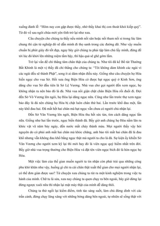 xuống đảnh lễ: “Hôm nay con gặp được thầy, nhờ thầy khai thị con thoát khỏi kiếp quỷ”.
Từ đó về sau ngôi chùa mới yên tĩnh trở lại như xưa.
Câu chuyện cho chúng ta thấy nếu mình nổi sân hoặc nổi tham nổi si trong lúc lâm
chung thì cận tử nghiệp đó sẽ dẫn mình đi thọ sanh trong các đường dữ. Như vậy muốn
chuẩn bị phút giây đó tốt đẹp, ngay bây giờ chúng ta phải tập làm chủ lấy mình, đừng để
tới lúc đó khởi lên những niệm tầm bậy, thì hậu quả sẽ ghê gớm lắm.
Trở lại vấn đề chỉ thẳng tâm chân thật của chúng ta. Như tôi đã kể Bồ tát Thường
Bất Khinh là một vị thầy đã chỉ thẳng cho chúng ta: “Tôi không dám khinh các ngài vì
các ngài đều sẽ thành Phật”, song ít ai dám nhận điều này. Giống như câu chuyện họ Hòa
hiến ngọc cho vua Sở. Hồi xưa ông Biện Hòa có được hạt ngọc quý ở Kính Sơn, ông
dâng cho vua Sở đầu tiên là Sở Lệ Vương. Nhà vua cho gọi người đến xem ngọc, họ
không nhận ra nên bảo đó là đá. Nhà vua nổi giận chặt chân Biện Hòa rồi đuổi đi. Đợi
đến Sở Võ Vương lên ngôi, họ Hòa lại dâng ngọc nữa. Cũng như lần trước thợ xem ngọc
bảo đây là đá nên chàng họ Hòa bị chặt luôn chân thứ hai. Lần trước khổ đau một, lần
này khổ đau hai. Đã mất hết hai chân mà hạt ngọc vẫn chưa có người chủ nhận lại.
Đến Sở Văn Vương lên ngôi, Biện Hòa thu hết sức tàn, tìm cách dâng ngọc lần
nữa. Giống như hai lần trước, ngọc biến thành đá. Bấy giờ anh chàng họ Hòa nằm lăn ra
khóc vật vã năm bảy ngày, đến nước mắt chảy thành máu. Mọi người thấy vậy hỏi
nguyên do có phải anh mất hai chân mà khóc chăng, anh bảo tôi mất hai chân đã là đau
khổ nhưng vẫn không đau khổ bằng ngọc thật mà người ta cho là đá. Sự kiện ấy khiến Sở
Văn Vương cho người xem kỹ lại thì mới hay đó là viên ngọc quý hiếm nhất trên đời.
Bấy giờ nhà vua trọng thưởng cho Biện Hòa và đặt tên viên ngọc bích đó là hòn ngọc họ
Hòa.
Một việc làm của thế gian muốn người ta tin nhận còn phải trải qua những công
phu khó khăn như vậy, huống gì chỉ ra cái chân thật xuất thế gian cho mọi người nhận lại,
có thể đơn giản được sao? Từ chuyện xưa chúng ta rút ra một kinh nghiệm trong việc tu
hành của mình. Chữ tu là sửa, xưa nay chúng ta quen chạy ra bên ngoài, bây giờ dừng lại
đừng ngược xuôi nữa thì nhận lại mặt mày thật của mình dễ dàng thôi.
Chúng ta thử ngồi lại kiểm điểm, tỉnh táo sáng suốt, làm chủ đừng dính với các
trần cảnh, đừng chạy lăng xăng với những bóng dáng bên ngoài, tự nhiên sẽ sống thật với
 