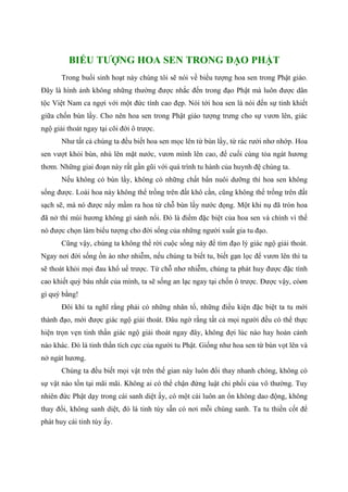 BIỂU TƯỢNG HOA SEN TRONG ĐẠO PHẬT
Trong buổi sinh hoạt này chúng tôi sẽ nói về biểu tượng hoa sen trong Phật giáo.
Đây là hình ảnh không những thường được nhắc đến trong đạo Phật mà luôn được dân
tộc Việt Nam ca ngợi với một đức tính cao đẹp. Nói tới hoa sen là nói đến sự tinh khiết
giữa chốn bùn lầy. Cho nên hoa sen trong Phật giáo tượng trưng cho sự vươn lên, giác
ngộ giải thoát ngay tại cõi đời ô trược.
Như tất cả chúng ta đều biết hoa sen mọc lên từ bùn lầy, từ rác rưởi nhơ nhớp. Hoa
sen vượt khỏi bùn, nhú lên mặt nước, vươn mình lên cao, để cuối cùng tỏa ngát hương
thơm. Những giai đoạn này rất gần gũi với quá trình tu hành của huynh đệ chúng ta.
Nếu không có bùn lầy, không có những chất bẩn nuôi dưỡng thì hoa sen không
sống được. Loài hoa này không thể trồng trên đất khô cằn, cũng không thể trồng trên đất
sạch sẽ, mà nó được nẩy mầm ra hoa từ chỗ bùn lầy nước đọng. Một khi nụ đã tròn hoa
đã nở thì mùi hương không gì sánh nổi. Đó là điểm đặc biệt của hoa sen và chính vì thế
nó được chọn làm biểu tượng cho đời sống của những người xuất gia tu đạo.
Cũng vậy, chúng ta không thể rời cuộc sống này để tìm đạo lý giác ngộ giải thoát.
Ngay nơi đời sống ồn ào nhơ nhiễm, nếu chúng ta biết tu, biết gạn lọc để vươn lên thì ta
sẽ thoát khỏi mọi đau khổ uế trược. Từ chỗ nhơ nhiễm, chúng ta phát huy được đặc tính
cao khiết quý báu nhất của mình, ta sẽ sống an lạc ngay tại chốn ô trược. Được vậy, còøn
gì quý bằng!
Đôi khi ta nghĩ rằng phải có những nhân tố, những điều kiện đặc biệt ta tu mới
thành đạo, mới được giác ngộ giải thoát. Đâu ngờ rằng tất cả mọi người đều có thể thực
hiện trọn vẹn tinh thần giác ngộ giải thoát ngay đây, không đợi lúc nào hay hoàn cảnh
nào khác. Đó là tinh thần tích cực của người tu Phật. Giống như hoa sen từ bùn vọt lên và
nở ngát hương.
Chúng ta đều biết mọi vật trên thế gian này luôn đổi thay nhanh chóng, không có
sự vật nào tồn tại mãi mãi. Không ai có thể chận đứng luật chi phối của vô thường. Tuy
nhiên đức Phật dạy trong cái sanh diệt ấy, có một cái luôn an ổn không dao động, không
thay đổi, không sanh diệt, đó là tinh túy sẵn có nơi mỗi chúng sanh. Ta tu thiền cốt để
phát huy cái tinh túy ấy.
 