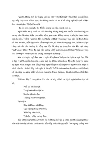 Ngài bí, không biết mở miệng làm sao nên về lục hết sách vở ngữ lục, kinh điển đã
học mấy chục năm trời ra xem, tìm không ra câu trả lời. Cuối cùng ngài tới đảnh lễ Qui
Sơn cầu nói phá. Tổ Qui Sơn nói:
- Ta nói cho ông nghe thì dễ rồi, nhưng sau này ông sẽ chửi ta.
Ngài buồn bã tự trách cả đời làm tăng không xong nên muốn tìm chỗ vắng vẻ
nương náu, làm ông thầy cơm cháo sống qua ngày, không mong gì chuyện tham thiền
học đạo nữa. Thế là Ngài tìm đến chỗ Quốc sư Huệ Trung ngày xưa trên núi Bạch Nhai
cất một am nhỏ, mỗi ngày cuốc đất trồng khoai, tu hành thường vậy thôi. Hôm đó Ngài
cũng cuốc đất như thường lệ, bỗng một hòn đá văng lên trúng bụi trúc kêu một tiếng
“tách”, ngay khi ấy Ngài đại ngộ liền hướng về tổ Qui Sơn đảnh lễ thưa: “Nếu ngày xưa
Hòa thượng vì con nói phá thì không có chuyện hôm nay”.
Một vị té ngửa ngộ đạo, một vị nghe tiếng hòn sỏi chạm vào bụi trúc ngộ đạo. Thế
là đạo lý gì? Lâu rồi chúng ta có của quý mà không chịu nhận, để nó bị chôn vùi trong
bụi bặm. Nhân té ngửa trên cầu gỗ hay nghe tiếng hòn sỏi chạm vào bụi trúc liền nhận ra
mình vốn sẵn có tánh thấy tánh nghe từ lâu rồi. Thế là nhận ra được hạt châu, mới biết nó
vô giá, sáng tỏa cùng khắp hết. Mỗi chúng ta đều có hạt ngọc đó, nhưng không biết làm
sao nhận.
Thiền sư Thọ ở Hưng Giáo, khi bửa củi, cây củi tét ra, Ngài ngộ đạo liền đọc bài
kệ:
Phất lạc phi tha vật,
Tung hoành bất thị trần,
Sơn hà cập đại địa,
Toàn lộ pháp vương thân.
Tạm dịch:
Bửa tét không vật khác,
Dọc ngang chẳng phải trần,
Núi sông và đại địa,
Toàn bày pháp vương thân.
Bửa tét không vật khác, bửa tét củi ra không thấy có gì khác, bởi không cái gì khác
nên mới nhận lại cái của chính mình, nếu thấy khác thì nguy rồi. Dọc ngang chẳng phải
 