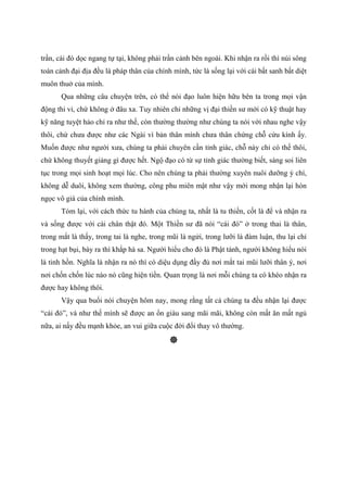 trần, cái đó dọc ngang tự tại, không phải trần cảnh bên ngoài. Khi nhận ra rồi thì núi sông
toàn cảnh đại địa đều là pháp thân của chính mình, tức là sống lại với cái bất sanh bất diệt
muôn thuở của mình.
Qua những câu chuyện trên, có thể nói đạo luôn hiện hữu bên ta trong mọi vận
động thi vi, chứ không ở đâu xa. Tuy nhiên chỉ những vị đại thiền sư mới có kỹ thuật hay
kỹ năng tuyệt hảo chỉ ra như thế, còn thường thường như chúng ta nói với nhau nghe vậy
thôi, chứ chưa được như các Ngài vì bản thân mình chưa thân chứng chỗ cứu kính ấy.
Muốn được như người xưa, chúng ta phải chuyên cần tỉnh giác, chỗ này chỉ có thế thôi,
chứ không thuyết giảng gì được hết. Ngộ đạo có từ sự tỉnh giác thường biết, sáng soi liên
tục trong mọi sinh hoạt mọi lúc. Cho nên chúng ta phải thường xuyên nuôi dưỡng ý chí,
không dễ duôi, không xem thường, công phu miên mật như vậy mới mong nhận lại hòn
ngọc vô giá của chính mình.
Tóm lại, với cách thức tu hành của chúng ta, nhất là tu thiền, cốt là để và nhận ra
và sống được với cái chân thật đó. Một Thiền sư đã nói “cái đó” ở trong thai là thân,
trong mắt là thấy, trong tai là nghe, trong mũi là ngửi, trong lưỡi là đàm luận, thu lại chỉ
trong hạt bụi, bày ra thì khắp hà sa. Người hiểu cho đó là Phật tánh, người không hiểu nói
là tinh hồn. Nghĩa là nhận ra nó thì có diệu dụng đầy đủ nơi mắt tai mũi lưỡi thân ý, nơi
nơi chốn chốn lúc nào nó cũng hiện tiền. Quan trọng là nơi mỗi chúng ta có khéo nhận ra
được hay không thôi.
Vậy qua buổi nói chuyện hôm nay, mong rằng tất cả chúng ta đều nhận lại được
“cái đó”, và như thế mình sẽ được an ổn giàu sang mãi mãi, không còn mất ăn mất ngủ
nữa, ai nấy đều mạnh khỏe, an vui giữa cuộc đời đổi thay vô thường.
 