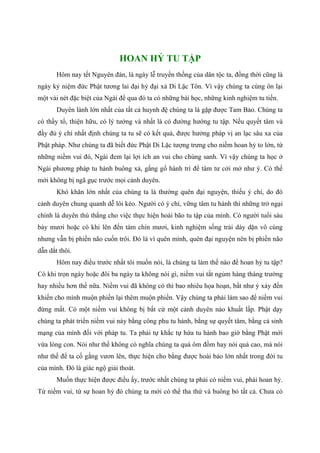 HOAN HỶ TU TẬP
Hôm nay tết Nguyên đán, là ngày lễ truyền thống của dân tộc ta, đồng thời cũng là
ngày kỷ niệm đức Phật tương lai đại hỷ đại xả Di Lặc Tôn. Vì vậy chúng ta cùng ôn lại
một vài nét đặc biệt của Ngài để qua đó ta có những bài học, những kinh nghiệm tu tiến.
Duyên lành lớn nhất của tất cả huynh đệ chúng ta là gặp được Tam Bảo. Chúng ta
có thầy tổ, thiện hữu, có lý tưởng và nhất là có đường hướng tu tập. Nếu quyết tâm và
đầy đủ ý chí nhất định chúng ta tu sẽ có kết quả, được hưởng pháp vị an lạc sâu xa của
Phật pháp. Như chúng ta đã biết đức Phật Di Lặc tượng trưng cho niềm hoan hỷ to lớn, từ
những niềm vui đó, Ngài đem lại lợi ích an vui cho chúng sanh. Vì vậy chúng ta học ở
Ngài phương pháp tu hành buông xả, gắng gổ hành trì để tâm tư cởi mở như ý. Có thế
mới không bị ngã gục trước mọi cảnh duyên.
Khó khăn lớn nhất của chúng ta là thường quên đại nguyện, thiếu ý chí, do đó
cảnh duyên chung quanh dễ lôi kéo. Người có ý chí, vững tâm tu hành thì những trở ngại
chính là duyên thù thắng cho việc thực hiện hoài bão tu tập của mình. Có người tuổi sáu
bảy mươi hoặc có khi lên đến tám chín mươi, kinh nghiệm sống trải dày dặn vô cùng
nhưng vẫn bị phiền não cuốn trôi. Đó là vì quên mình, quên đại nguyện nên bị phiền não
dẫn dắt thôi.
Hôm nay điều trước nhất tôi muốn nói, là chúng ta làm thế nào để hoan hỷ tu tập?
Có khi trọn ngày hoặc đôi ba ngày ta không nói gì, niềm vui tắt ngủm hàng tháng trường
hay nhiều hơn thế nữa. Niềm vui đã không có thì bao nhiêu họa hoạn, bất như ý xảy đến
khiến cho mình muộn phiền lại thêm muộn phiền. Vậy chúng ta phải làm sao để niềm vui
đừng mất. Có một niềm vui không bị bất cứ một cảnh duyên nào khuất lấp. Phật dạy
chúng ta phát triển niềm vui này bằng công phu tu hành, bằng sự quyết tâm, bằng cả sinh
mạng của mình đối với pháp tu. Ta phải tự khắc tự hứa tu hành bao giờ bằng Phật mới
vừa lòng con. Nói như thế không có nghĩa chúng ta quá ôm đồm hay nói quá cao, mà nói
như thế để ta cố gắng vươn lên, thực hiện cho bằng được hoài bảo lớn nhất trong đời tu
của mình. Đó là giác ngộ giải thoát.
Muốn thực hiện được điều ấy, trước nhất chúng ta phải có niềm vui, phải hoan hỷ.
Từ niềm vui, từ sự hoan hỷ đó chúng ta mới có thể tha thứ và buông bỏ tất cả. Chưa có
 