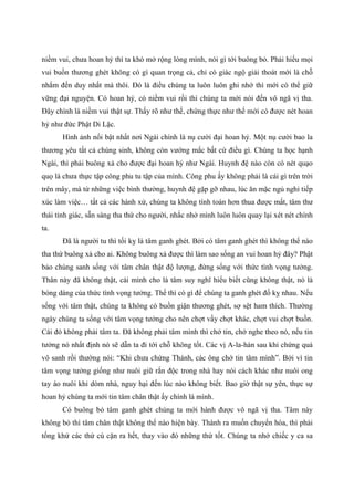 niềm vui, chưa hoan hỷ thì ta khó mở rộng lòng mình, nói gì tới buông bỏ. Phải hiểu mọi
vui buồn thương ghét không có gì quan trọng cả, chỉ có giác ngộ giải thoát mới là chỗ
nhắm đến duy nhất mà thôi. Đó là điều chúng ta luôn luôn ghi nhớ thì mới có thể giữ
vững đại nguyện. Có hoan hỷ, có niềm vui rồi thì chúng ta mới nói đến vô ngã vị tha.
Đây chính là niềm vui thật sự. Thấy rõ như thế, chứng thực như thế mới có được nét hoan
hỷ như đức Phật Di Lặc.
Hình ảnh nổi bật nhất nơi Ngài chính là nụ cười đại hoan hỷ. Một nụ cười bao la
thương yêu tất cả chúng sinh, không còn vướng mắc bất cứ điều gì. Chúng ta học hạnh
Ngài, thì phải buông xả cho được đại hoan hỷ như Ngài. Huynh đệ nào còn có nét quạo
quọ là chưa thực tập công phu tu tập của mình. Công phu ấy không phải là cái gì trên trời
trên mây, mà từ những việc bình thường, huynh đệ gặp gỡ nhau, lúc ăn mặc ngủ nghỉ tiếp
xúc làm việc… tất cả các hành xử, chúng ta không tính toán hơn thua được mất, tâm thư
thái tỉnh giác, sẵn sàng tha thứ cho người, nhắc nhở mình luôn luôn quay lại xét nét chính
ta.
Đã là người tu thì tối kỵ là tâm ganh ghét. Bởi có tâm ganh ghét thì không thể nào
tha thứ buông xả cho ai. Không buông xả được thì làm sao sống an vui hoan hỷ đây? Phật
bảo chúng sanh sống với tâm chân thật độ lượng, đừng sống với thức tình vọng tưởng.
Thân này đã không thật, cái mình cho là tâm suy nghĩ hiểu biết cũng không thật, nó là
bóng dáng của thức tình vọng tưởng. Thế thì có gì để chúng ta ganh ghét đố kỵ nhau. Nếu
sống với tâm thật, chúng ta không có buồn giận thương ghét, sợ sệt ham thích. Thường
ngày chúng ta sống với tâm vọng tưởng cho nên chợt vầy chợt khác, chợt vui chợt buồn.
Cái đó không phải tâm ta. Đã không phải tâm mình thì chớ tin, chớ nghe theo nó, nếu tin
tưởng nó nhất định nó sẽ dẫn ta đi tới chỗ không tốt. Các vị A-la-hán sau khi chứng quả
vô sanh rồi thường nói: “Khi chưa chứng Thánh, các ông chớ tin tâm mình”. Bởi vì tin
tâm vọng tưởng giống như nuôi giữ rắn độc trong nhà hay nói cách khác như nuôi ong
tay áo nuôi khỉ dòm nhà, nguy hại đến lúc nào không biết. Bao giờ thật sự yên, thực sự
hoan hỷ chúng ta mới tin tâm chân thật ấy chính là mình.
Có buông bỏ tâm ganh ghét chúng ta mới hành được vô ngã vị tha. Tâm này
không bỏ thì tâm chân thật không thể nào hiện bày. Thành ra muốn chuyển hóa, thì phải
tống khứ các thứ cù cặn ra hết, thay vào đó những thứ tốt. Chúng ta nhớ chiếc y ca sa
 