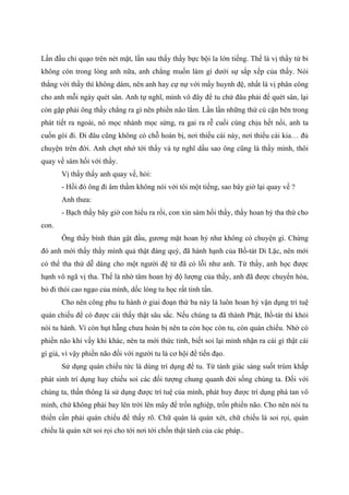 Lần đầu chỉ quạo trên nét mặt, lần sau thấy thầy bực bội la lớn tiếng. Thế là vị thầy từ bi
không còn trong lòng anh nữa, anh chẳng muốn làm gì dưới sự sắp xếp của thầy. Nói
thẳng với thầy thì không dám, nên anh hay cự nự với mấy huynh đệ, nhất là vị phân công
cho anh mỗi ngày quét sân. Anh tự nghĩ, mình vô đây để tu chứ đâu phải để quét sân, lại
còn gặp phải ông thầy chẳng ra gì nên phiền não lắm. Lần lần những thứ cù cặn bên trong
phát tiết ra ngoài, nó mọc nhánh mọc sừng, ra gai ra rễ cuối cùng chịu hết nổi, anh ta
cuốn gói đi. Đi đâu cũng không có chỗ hoàn bị, nơi thiếu cái này, nơi thiếu cái kia… đủ
chuyện trên đời. Anh chợt nhớ tới thầy và tự nghĩ dầu sao ông cũng là thầy mình, thôi
quay về sám hối với thầy.
Vị thầy thấy anh quay về, hỏi:
- Hồi đó ông đi âm thầm không nói với tôi một tiếng, sao bây giờ lại quay về ?
Anh thưa:
- Bạch thầy bây giờ con hiểu ra rồi, con xin sám hối thầy, thầy hoan hỷ tha thứ cho
con.
Ông thầy bình thản gật đầu, gương mặt hoan hỷ như không có chuyện gì. Chừng
đó anh mới thấy thầy mình quả thật đáng quý, đã hành hạnh của Bồ-tát Di Lặc, nên mới
có thể tha thứ dễ dàng cho một người đệ tử đã có lỗi như anh. Từ thầy, anh học được
hạnh vô ngã vị tha. Thế là nhờ tâm hoan hỷ độ lượng của thầy, anh đã được chuyển hóa,
bỏ đi thói cao ngạo của mình, dốc lòng tu học rất tinh tấn.
Cho nên công phu tu hành ở giai đoạn thứ ba này là luôn hoan hỷ vận dụng trí tuệ
quán chiếu để có được cái thấy thật sâu sắc. Nếu chúng ta đã thành Phật, Bồ-tát thì khỏi
nói tu hành. Vì còn hụt hẫng chưa hoàn bị nên ta còn học còn tu, còn quán chiếu. Nhờ có
phiền não khi vầy khi khác, nên ta mới thức tỉnh, biết soi lại mình nhận ra cái gì thật cái
gì giả, vì vậy phiền não đối với người tu là cơ hội để tiến đạo.
Sử dụng quán chiếu tức là dùng trí dụng để tu. Từ tánh giác sáng suốt trùm khắp
phát sinh trí dụng hay chiếu soi các đối tượng chung quanh đời sống chúng ta. Đối với
chúng ta, thần thông là sử dụng được trí tuệ của mình, phát huy được trí dụng phá tan vô
minh, chứ không phải bay lên trời lên mây để trốn nghiệp, trốn phiền não. Cho nên nói tu
thiền cần phải quán chiếu để thấy rõ. Chữ quán là quán xét, chữ chiếu là soi rọi, quán
chiếu là quán xét soi rọi cho tới nơi tới chốn thật tánh của các pháp..
 