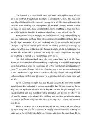 Giai đoạn thứ tư là vượt đối đãi, không nghĩ thiện không nghĩ ác, tự tại vô ngại,
tức là giải thoát vậy. Ở đây nói giải thoát nghĩa là không vin theo, không dính mắc. Ví dụ
ngửi thấy mùi của thức ăn, biết đó là mùi vị ngang chừng đó thôi, đừng nghĩ món đó làm
cho ai ăn, mình có không. Nếu khởi nghĩ như thế, mà mình không có phần thì sẽ phiền
não ngay. Do không nghĩ, không vọng tưởng trên mùi vị, nên không có phiền não, không
tạo nghiệp. Ngửi mùi thơm biết rõ mùi thơm, vậy thôi, đó là sống với tánh giác rồi.
Tánh giác của chúng ta không bị hạn cuộc nơi các trần, cũng không thể dùng suy
nghĩ phân biệt mà chia chẻ được. Tánh giác là sự sáng suốt trùm khắp mà không dính vào
đâu hết. Người sống được với cái tánh giác không mắc kẹt nên không cần tháo gỡ gì cả.
Chúng ta vì tập nhiễm vô minh phiền não lâu đời nên bây giờ tháo gỡ là tháo gỡ tập
nhiễm, chứ không đụng gì đến tánh giác. Bao giờ tập nhiễm hết, tự nhiên tánh giác hiện
bày tròn đầy. Nói tu hành là giai đoạn chưa xong việc, chứ đã xong việc thì vượt ngoài
hai bên, không có pháp để tu và cũng không có người hay tu.
Nói thế để chúng ta thấy tất cả sự kiện chung quanh không có gì thật hết, không
thật mà mê thì đi trong luân hồi sanh tử không có ngày cùng. Cho nên biết phước nghiệp
không thật, không có tướng mà có sức mạnh vô kể. Chỉ có trí tuệ mới có thể đối trị được
chúng. Vì vậy muốn đến được chỗ rốt ráo viên mãn, chúng ta phải tạm mượn phương tiện
tu hành. Một lúc nào đó ngồi thiền, ta chợt nhớ ra “À!” một tiếng rồi cười vang, thế là tất
cả được mở tung, mới biết mọi việc xưa nay ta cố công theo đuổi chỉ là chùm sương khói
mà thôi.
Sự vật vô thường, con người luôn thay đổi, nếu không tìm lại được chính mình thì
ngàn đời muôn kiếp chúng ta trôi dạt trong sanh tử khổ đau. Dù khoa học có lên đến tận
mây xanh, con người văn minh tiến bộ đến thay trời làm mưa làm gió, nhưng rồi tất cả
cũng không thoát khỏi định luật thành trụ hoại không hay sinh lão bệnh tử. Như vậy cội
gốc đau khổ của con người vẫn còn. Chỉ cái không sanh diệt là an vui vĩnh cửu, vậy tại
sao chúng ta có sẵn mà không chịu nhìn nhận, lại nỡ lòng xua đi, để phải chịu bao nhiêu
kiếp tăm tối.
Thành ra giai đoạn thứ tư là vượt khỏi sự đối đãi sanh diệt của thế gian, sống vô
ngã vị tha trong tánh giác sẵn có của mình. Chừng ấy tâm ta luôn hoan hỷ vì không còn
phiền não, có thể nói hoàn toàn thanh tịnh. Cho nên trên đường tu, chúng ta dè dặt cẩn
 