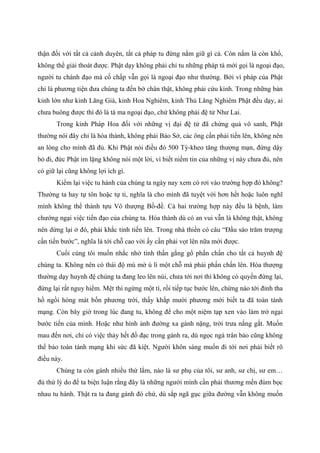 thận đối với tất cả cảnh duyên, tất cả pháp tu đừng nắm giữ gì cả. Còn nắm là còn khổ,
không thể giải thoát được. Phật dạy không phải chỉ tu những pháp tà mới gọi là ngoại đạo,
người tu chánh đạo mà cố chấp vẫn gọi là ngoại đạo như thường. Bởi vì pháp của Phật
chỉ là phương tiện đưa chúng ta đến bờ chân thật, không phải cứu kính. Trong những bản
kinh lớn như kinh Lăng Già, kinh Hoa Nghiêm, kinh Thủ Lăng Nghiêm Phật đều dạy, ai
chưa buông được thì đó là tà ma ngoại đạo, chứ không phải đệ tử Như Lai.
Trong kinh Pháp Hoa đối với những vị đại đệ tử đã chứng quả vô sanh, Phật
thường nói đây chỉ là hóa thành, không phải Bảo Sở, các ông cần phải tiến lên, không nên
an lòng cho mình đã đủ. Khi Phật nói điều đó 500 Tỳ-kheo tăng thượng mạn, đứng dậy
bỏ đi, đức Phật im lặng không nói một lời, vì biết niềm tin của những vị này chưa đủ, nên
có giữ lại cũng không lợi ích gì.
Kiểm lại việc tu hành của chúng ta ngày nay xem có rơi vào trường hợp đó không?
Thường ta hay tự tôn hoặc tự ti, nghĩa là cho mình đã tuyệt vời hơn hết hoặc luôn nghĩ
mình không thể thành tựu Vô thượng Bồ-đề. Cả hai trường hợp này đều là bệnh, làm
chướng ngại việc tiến đạo của chúng ta. Hóa thành dù có an vui vẫn là không thật, không
nên dừng lại ở đó, phải khắc tỉnh tiến lên. Trong nhà thiền có câu “Đầu sào trăm trượng
cần tiến bước”, nghĩa là tới chỗ cao vời ấy cần phải vọt lên nữa mới được.
Cuối cùng tôi muốn nhắc nhở tinh thần gắng gổ phấn chấn cho tất cả huynh đệ
chúng ta. Không nên có thái độ mù mờ ù lì một chỗ mà phải phấn chấn lên. Hòa thượng
thường dạy huynh đệ chúng ta đang leo lên núi, chưa tới nơi thì không có quyền đứng lại,
đứng lại rất nguy hiểm. Mệt thì ngừng một tí, rồi tiếp tục bước lên, chừng nào tới đỉnh tha
hồ ngồi hóng mát bốn phương trời, thấy khắp mười phương mới biết ta đã toàn tánh
mạng. Còn bây giờ trong lúc đang tu, không để cho một niệm tạp xen vào làm trở ngại
bước tiến của mình. Hoặc như hình ảnh đường xa gánh nặng, trời trưa nắng gắt. Muốn
mau đến nơi, chỉ có việc thảy hết đồ đạc trong gánh ra, dù ngọc ngà trân bảo cũng không
thể bảo toàn tánh mạng khi sức đã kiệt. Người khôn sáng muốn đi tới nơi phải biết rõ
điều này.
Chúng ta còn gánh nhiều thứ lắm, nào là sư phụ của tôi, sư anh, sư chị, sư em…
đủ thứ lý do để ta biện luận rằng đây là những người mình cần phải thương mến đùm bọc
nhau tu hành. Thật ra ta đang gánh đó chứ, dù sắp ngã gục giữa đường vẫn không muốn
 